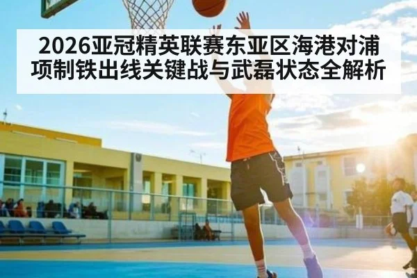 2026亚冠精英联赛东亚区海港对浦项制铁出线关键战与武磊状态全解析